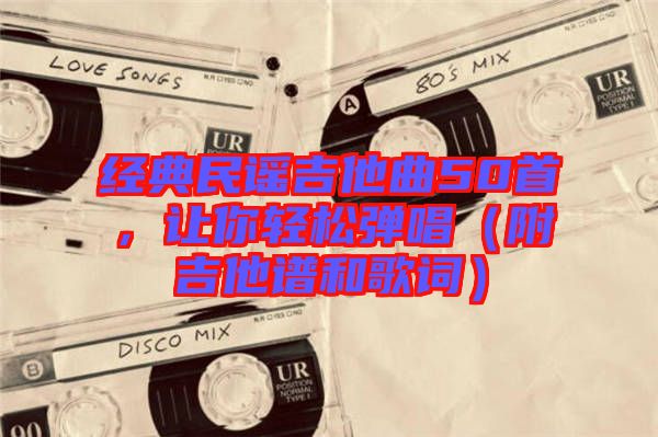 经典民谣吉他曲50首，让你轻松弹唱（附吉他谱和歌词）