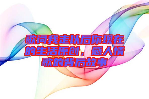 歌词我走以后你现在的生活原创，感人情歌的背后故事