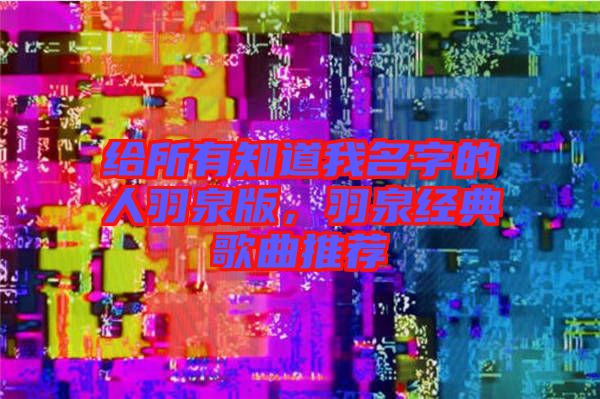 给所有知道我名字的人羽泉版，羽泉经典歌曲推荐