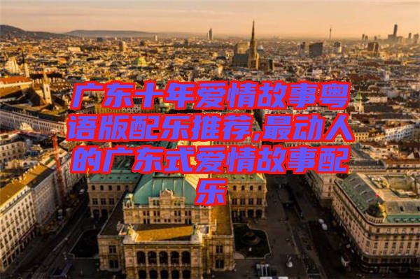 广东十年爱情故事粤语版配乐推荐,最动人的广东式爱情故事配乐