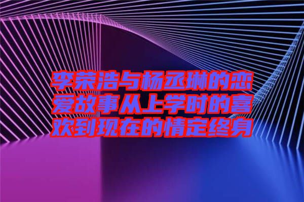 李荣浩与杨丞琳的恋爱故事从上学时的喜欢到现在的情定终身