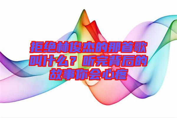 拒绝林俊杰的那首歌叫什么？听完背后的故事你会心疼