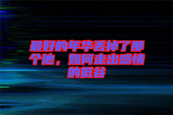 最好的年华丢掉了那个他，如何走出感情的低谷