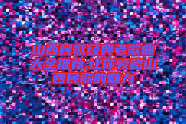 山西民歌经典老歌曲大全推荐,让你领略山西民歌的魅力