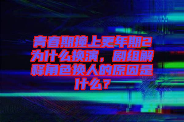 青春期撞上更年期2为什么换演，剧组解释角色换人的原因是什么？