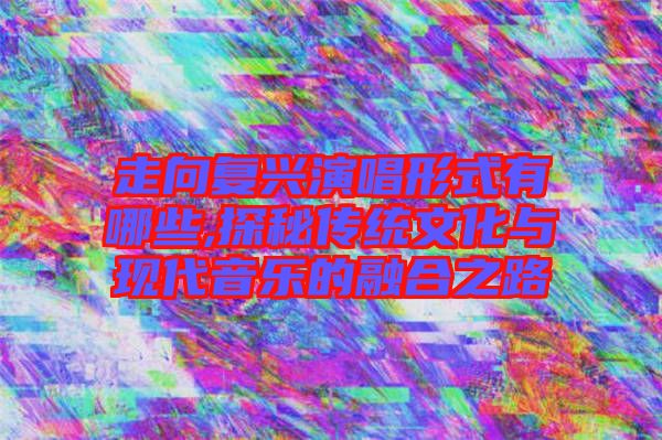 走向复兴演唱形式有哪些,探秘传统文化与现代音乐的融合之路