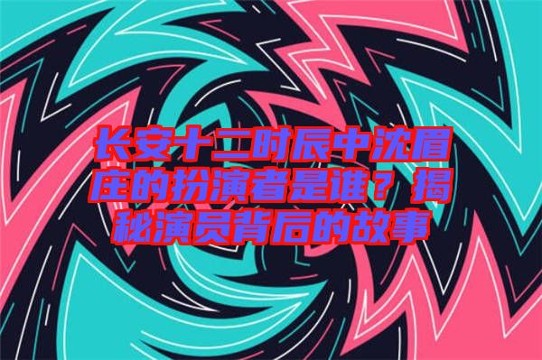 长安十二时辰中沈眉庄的扮演者是谁？揭秘演员背后的故事