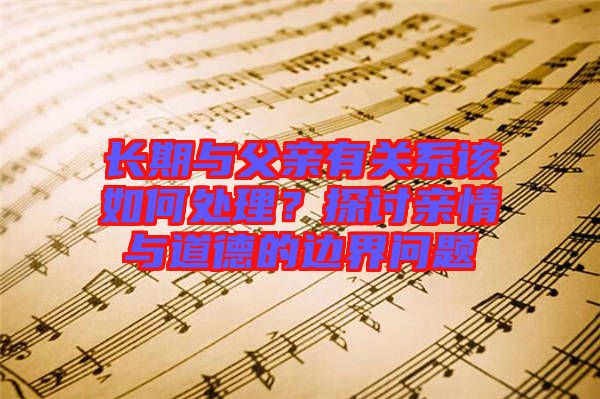 长期与父亲有关系该如何处理？探讨亲情与道德的边界问题