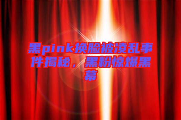 黑pink换脸被凌乱事件揭秘，黑粉惊爆黑幕