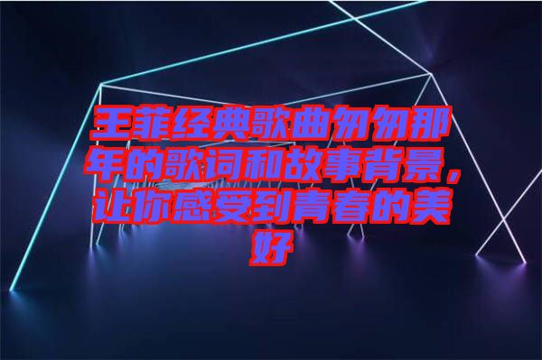 王菲经典歌曲匆匆那年的歌词和故事背景，让你感受到青春的美好