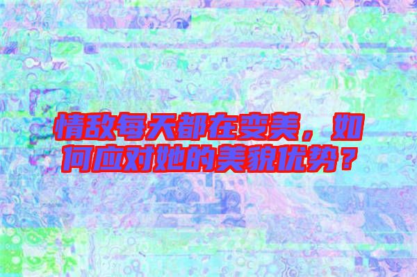 情敌每天都在变美，如何应对她的美貌优势？