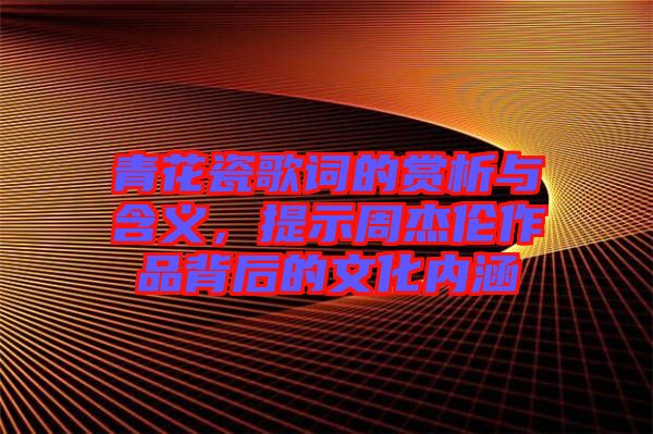 青花瓷歌词的赏析与含义，提示周杰伦作品背后的文化内涵