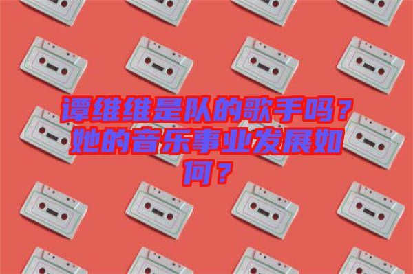 谭维维是队的歌手吗？她的音乐事业发展如何？