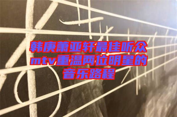 韩庚萧亚轩最佳听众mtv重温两位明星的音乐路程