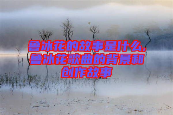 鲁冰花的故事是什么,鲁冰花歌曲的背景和创作故事