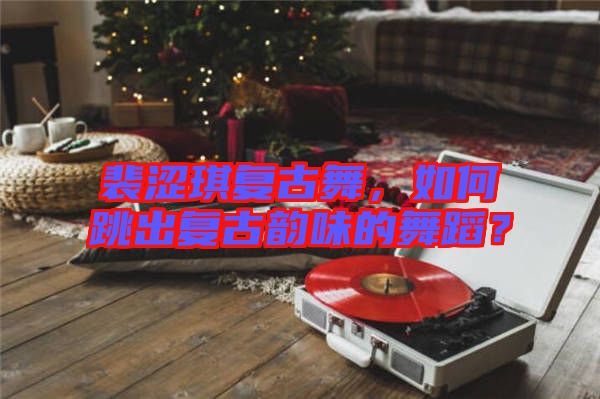 裴涩琪复古舞，如何跳出复古韵味的舞蹈？