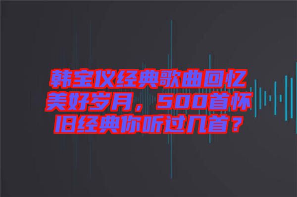 韩宝仪经典歌曲回忆美好岁月，500首怀旧经典你听过几首？