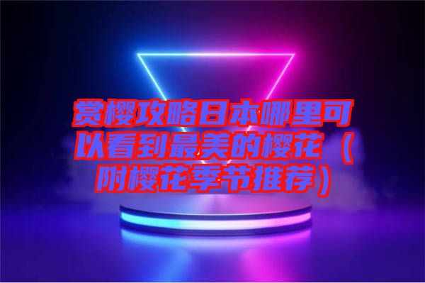 赏樱攻略日本哪里可以看到最美的樱花（附樱花季节推荐）