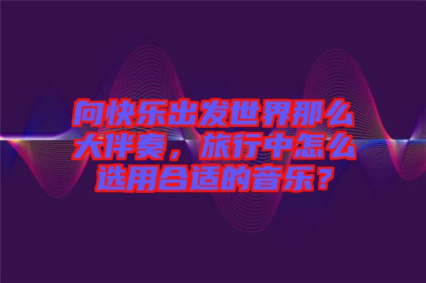 向快乐出发世界那么大伴奏，旅行中怎么选用合适的音乐？