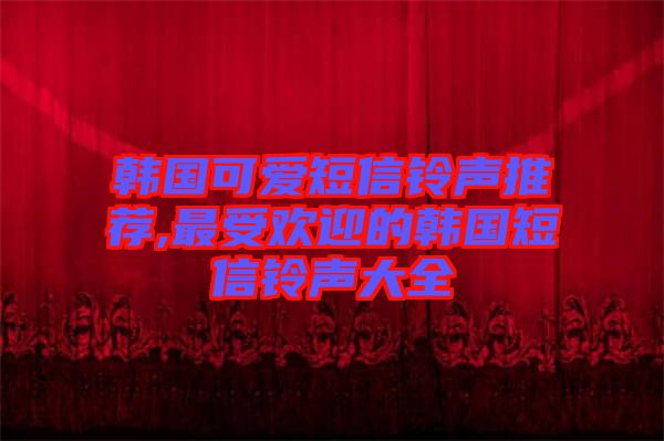 韩国可爱短信铃声推荐,最受欢迎的韩国短信铃声大全