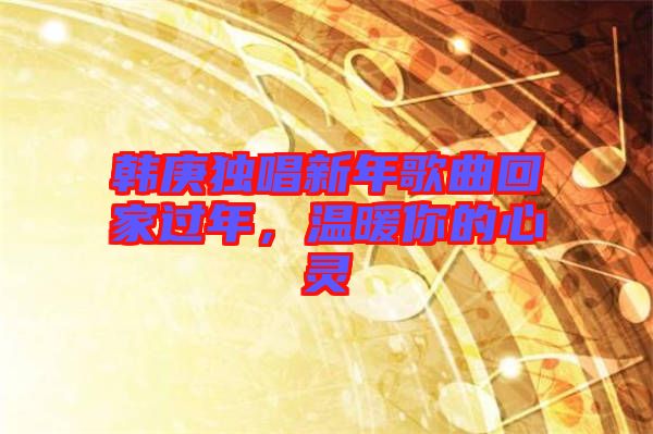 韩庚独唱新年歌曲回家过年，温暖你的心灵