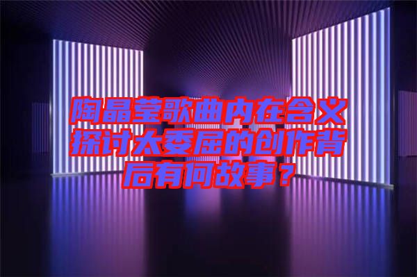 陶晶莹歌曲内在含义探讨太委屈的创作背后有何故事？