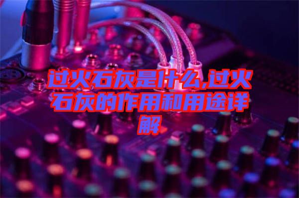 过火石灰是什么,过火石灰的作用和用途详解