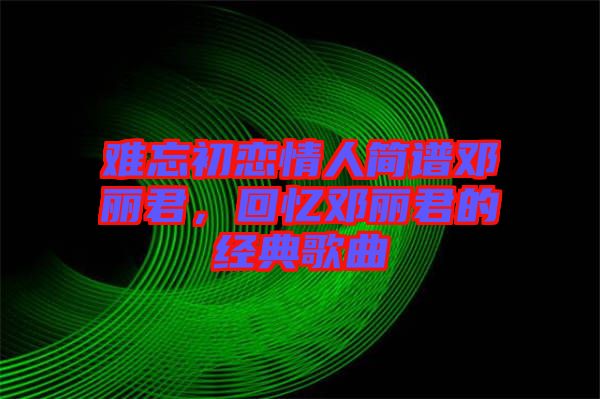 难忘初恋情人简谱邓丽君，回忆邓丽君的经典歌曲