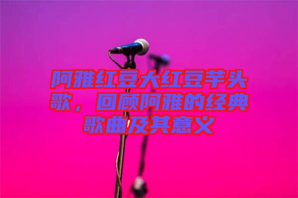 阿雅红豆大红豆芋头歌，回顾阿雅的经典歌曲及其意义