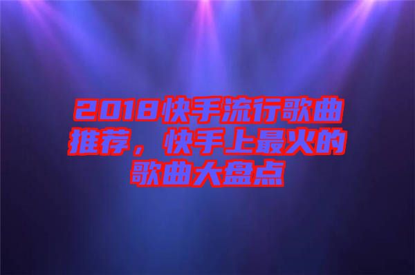 2018快手流行歌曲推荐，快手上最火的歌曲大盘点