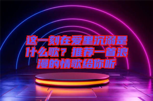 这一刻在爱里沉溺是什么歌？推荐一首浪漫的情歌给你听