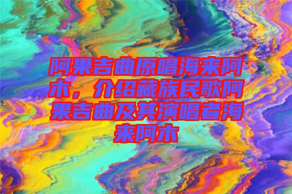 阿果吉曲原唱海来阿木，介绍藏族民歌阿果吉曲及其演唱者海来阿木
