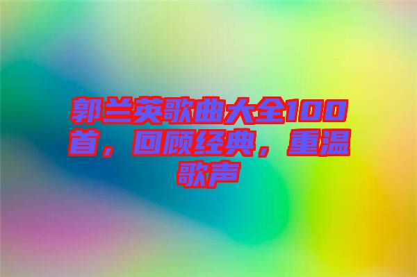 郭兰英歌曲大全100首，回顾经典，重温歌声